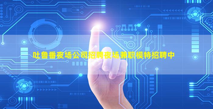 吐鲁番夜场公司招聘夜场兼职模特招聘中